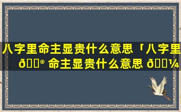 八字里命主显贵什么意思「八字里 💮 命主显贵什么意思 🐼 啊」